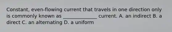 Constant, even-flowing current that travels in one direction only is commonly known as ______________ current. A. an indirect B. a direct C. an alternating D. a uniform