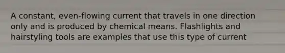 A constant, even-flowing current that travels in one direction only and is produced by chemical means. Flashlights and hairstyling tools are examples that use this type of current