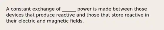 A constant exchange of ______ power is made between those devices that produce reactive and those that store reactive in their electric and magnetic fields.