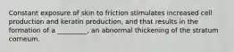 Constant exposure of skin to friction stimulates increased cell production and keratin production, and that results in the formation of a _________, an abnormal thickening of the stratum corneum.