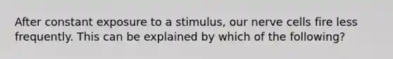 After constant exposure to a stimulus, our nerve cells fire less frequently. This can be explained by which of the following?