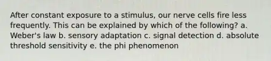 After constant exposure to a stimulus, our nerve cells fire less frequently. This can be explained by which of the following? a. Weber's law b. sensory adaptation c. signal detection d. absolute threshold sensitivity e. the phi phenomenon