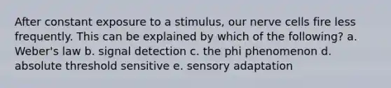 After constant exposure to a stimulus, our nerve cells fire less frequently. This can be explained by which of the following? a. Weber's law b. signal detection c. the phi phenomenon d. absolute threshold sensitive e. sensory adaptation