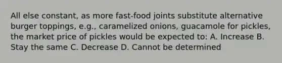 All else constant, as more fast-food joints substitute alternative burger toppings, e.g., caramelized onions, guacamole for pickles, the market price of pickles would be expected to: A. Increase B. Stay the same C. Decrease D. Cannot be determined