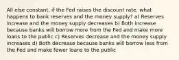 All else constant, if the Fed raises the discount rate, what happens to bank reserves and the money supply? a) Reserves increase and the money supply decreases b) Both increase because banks will borrow more from the Fed and make more loans to the public c) Reserves decrease and the money supply increases d) Both decrease because banks will borrow less from the Fed and make fewer loans to the public