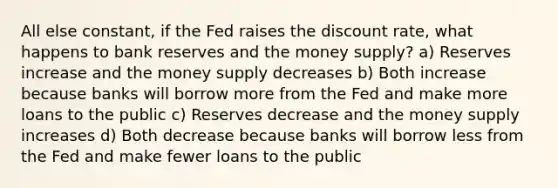 All else constant, if the Fed raises the discount rate, what happens to bank reserves and the money supply? a) Reserves increase and the money supply decreases b) Both increase because banks will borrow more from the Fed and make more loans to the public c) Reserves decrease and the money supply increases d) Both decrease because banks will borrow less from the Fed and make fewer loans to the public