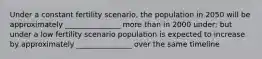 Under a constant fertility scenario, the population in 2050 will be approximately _______________ more than in 2000 under; but under a low fertility scenario population is expected to increase by approximately _______________ over the same timeline