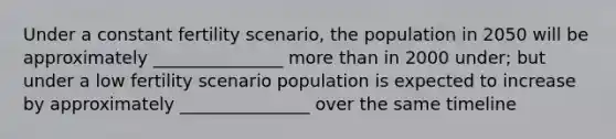 Under a constant fertility scenario, the population in 2050 will be approximately _______________ <a href='https://www.questionai.com/knowledge/keWHlEPx42-more-than' class='anchor-knowledge'>more than</a> in 2000 under; but under a low fertility scenario population is expected to increase by approximately _______________ over the same timeline