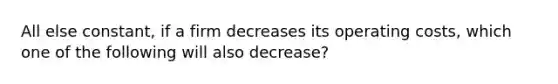 All else constant, if a firm decreases its operating costs, which one of the following will also decrease?