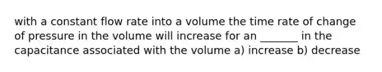 with a constant flow rate into a volume the time rate of change of pressure in the volume will increase for an _______ in the capacitance associated with the volume a) increase b) decrease