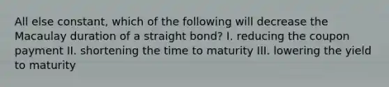 All else constant, which of the following will decrease the Macaulay duration of a straight bond? I. reducing the coupon payment II. shortening the time to maturity III. lowering the yield to maturity