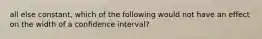 all else constant, which of the following would not have an effect on the width of a confidence interval?