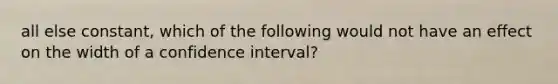 all else constant, which of the following would not have an effect on the width of a confidence interval?