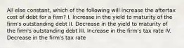 All else constant, which of the following will increase the aftertax cost of debt for a firm? I. Increase in the yield to maturity of the firm's outstanding debt II. Decrease in the yield to maturity of the firm's outstanding debt III. Increase in the firm's tax rate IV. Decrease in the firm's tax rate