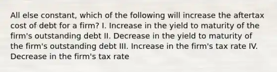 All else constant, which of the following will increase the aftertax cost of debt for a firm? I. Increase in the yield to maturity of the firm's outstanding debt II. Decrease in the yield to maturity of the firm's outstanding debt III. Increase in the firm's tax rate IV. Decrease in the firm's tax rate