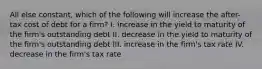 All else constant, which of the following will increase the after-tax cost of debt for a firm? I. increase in the yield to maturity of the firm's outstanding debt II. decrease in the yield to maturity of the firm's outstanding debt III. increase in the firm's tax rate IV. decrease in the firm's tax rate