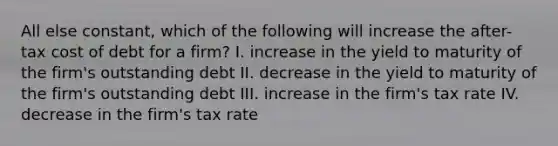 All else constant, which of the following will increase the after-tax cost of debt for a firm? I. increase in the yield to maturity of the firm's outstanding debt II. decrease in the yield to maturity of the firm's outstanding debt III. increase in the firm's tax rate IV. decrease in the firm's tax rate