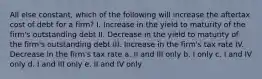 All else constant, which of the following will increase the aftertax cost of debt for a firm? I. Increase in the yield to maturity of the firm's outstanding debt II. Decrease in the yield to maturity of the firm's outstanding debt III. Increase in the firm's tax rate IV. Decrease in the firm's tax rate a. II and III only b. I only c. I and IV only d. I and III only e. II and IV only