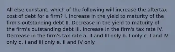 All else constant, which of the following will increase the aftertax cost of debt for a firm? I. Increase in the yield to maturity of the firm's outstanding debt II. Decrease in the yield to maturity of the firm's outstanding debt III. Increase in the firm's tax rate IV. Decrease in the firm's tax rate a. II and III only b. I only c. I and IV only d. I and III only e. II and IV only