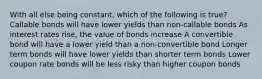 With all else being constant, which of the following is true? Callable bonds will have lower yields than non-callable bonds As interest rates rise, the value of bonds increase A convertible bond will have a lower yield than a non-convertible bond Longer term bonds will have lower yields than shorter term bonds Lower coupon rate bonds will be less risky than higher coupon bonds