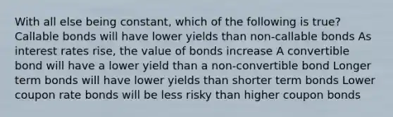 With all else being constant, which of the following is true? Callable bonds will have lower yields than non-callable bonds As interest rates rise, the value of bonds increase A convertible bond will have a lower yield than a non-convertible bond Longer term bonds will have lower yields than shorter term bonds Lower coupon rate bonds will be less risky than higher coupon bonds