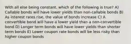 With all else being constant, which of the following is true? A) Callable bonds will have lower yields than non-callable bonds B) As interest rates rise, the value of bonds increase C) A convertible bond will have a lower yield than a non-convertible bond D) Longer term bonds will have lower yields than shorter term bonds E) Lower coupon rate bonds will be less risky than higher coupon bonds