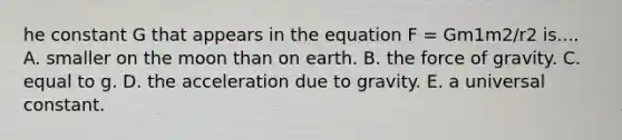 he constant G that appears in the equation F = Gm1m2/r2 is.... A. smaller on the moon than on earth. B. the force of gravity. C. equal to g. D. the acceleration due to gravity. E. a universal constant.