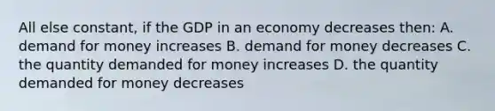 All else constant, if the GDP in an economy decreases then: A. demand for money increases B. demand for money decreases C. the quantity demanded for money increases D. the quantity demanded for money decreases