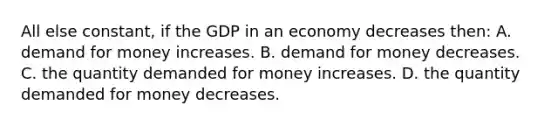 All else constant, if the GDP in an economy decreases then: A. demand for money increases. B. demand for money decreases. C. the quantity demanded for money increases. D. the quantity demanded for money decreases.