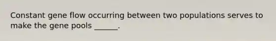 Constant gene flow occurring between two populations serves to make the gene pools ______.