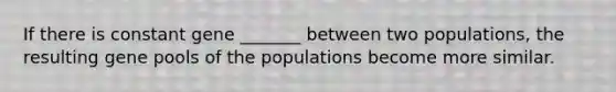 If there is constant gene _______ between two populations, the resulting gene pools of the populations become more similar.