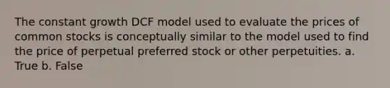 The constant growth DCF model used to evaluate the prices of common stocks is conceptually similar to the model used to find the price of perpetual preferred stock or other perpetuities. a. True b. False