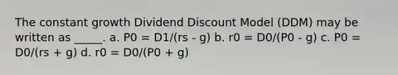 The constant growth Dividend Discount Model (DDM) may be written as _____.​ a.​ P0 = D1/(rs - g) b. ​r0 = D0/(P0 - g) c. ​P0 = D0/(rs + g) d. ​r0 = D0/(P0 + g)