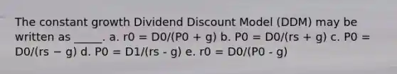 The constant growth Dividend Discount Model (DDM) may be written as _____. a. r0 = D0/(P0 + g) b. P0 = D0/(rs + g) c. P0 = D0/(rs − g) d. P0 = D1/(rs - g) e. r0 = D0/(P0 - g)