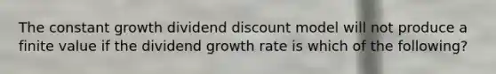 The constant growth dividend discount model will not produce a finite value if the dividend growth rate is which of the following?