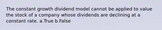 The constant growth dividend model cannot be applied to value the stock of a company whose dividends are declining at a constant rate. a.True b.False