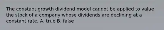 The constant growth dividend model cannot be applied to value the stock of a company whose dividends are declining at a constant rate. A. true B. false