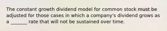 The constant growth dividend model for common stock must be adjusted for those cases in which a company's dividend grows as a _______ rate that will not be sustained over time.