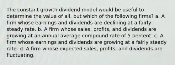 The constant growth dividend model would be useful to determine the value of all, but which of the following firms? a. A firm whose earnings and dividends are declining at a fairly steady rate. b. A firm whose sales, profits, and dividends are growing at an annual average compound rate of 5 percent. c. A firm whose earnings and dividends are growing at a fairly steady rate. d. A firm whose expected sales, profits, and dividends are fluctuating.