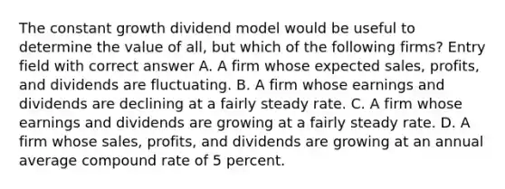 The constant growth dividend model would be useful to determine the value of all, but which of the following firms? Entry field with correct answer A. A firm whose expected sales, profits, and dividends are fluctuating. B. A firm whose earnings and dividends are declining at a fairly steady rate. C. A firm whose earnings and dividends are growing at a fairly steady rate. D. A firm whose sales, profits, and dividends are growing at an annual average compound rate of 5 percent.