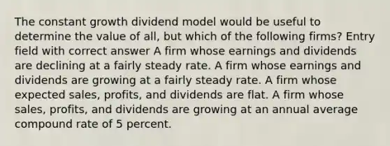 The constant growth dividend model would be useful to determine the value of all, but which of the following firms? Entry field with correct answer A firm whose earnings and dividends are declining at a fairly steady rate. A firm whose earnings and dividends are growing at a fairly steady rate. A firm whose expected sales, profits, and dividends are flat. A firm whose sales, profits, and dividends are growing at an annual average compound rate of 5 percent.