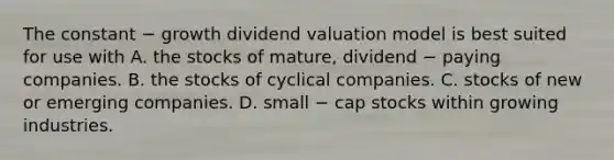 The constant − growth dividend valuation model is best suited for use with A. the stocks of mature, dividend − paying companies. B. the stocks of cyclical companies. C. stocks of new or emerging companies. D. small − cap stocks within growing industries.