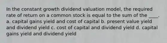 In the constant growth dividend valuation model, the required rate of return on a common stock is equal to the sum of the ____. a. capital gains yield and cost of capital b. present value yield and dividend yield c. cost of capital and dividend yield d. capital gains yield and dividend yield