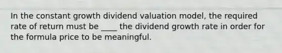 In the constant growth dividend valuation model, the required rate of return must be ____ the dividend growth rate in order for the formula price to be meaningful.