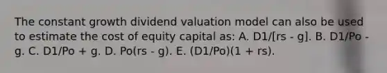 The constant growth dividend valuation model can also be used to estimate the cost of equity capital as: A. D1/[rs - g]. B. D1/Po - g. C. D1/Po + g. D. Po(rs - g). E. (D1/Po)(1 + rs).