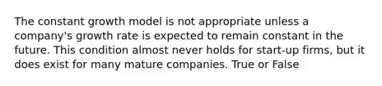 The constant growth model is not appropriate unless a company's growth rate is expected to remain constant in the future. This condition almost never holds for start-up firms, but it does exist for many mature companies. True or False