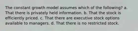 The constant growth model assumes which of the following? a. That there is privately held information. b. That the stock is efficiently priced. c. That there are executive stock options available to managers. d. That there is no restricted stock.