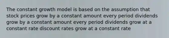 The constant growth model is based on the assumption that stock prices grow by a constant amount every period dividends grow by a constant amount every period dividends grow at a constant rate discount rates grow at a constant rate