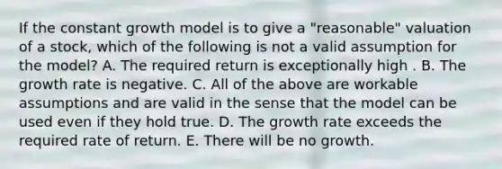 If the constant growth model is to give a "reasonable" valuation of a stock, which of the following is not a valid assumption for the model? A. The required return is exceptionally high . B. The growth rate is negative. C. All of the above are workable assumptions and are valid in the sense that the model can be used even if they hold true. D. The growth rate exceeds the required rate of return. E. There will be no growth.