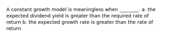 A constant growth model is meaningless when ________. a. the expected dividend yield is <a href='https://www.questionai.com/knowledge/ktgHnBD4o3-greater-than' class='anchor-knowledge'>greater than</a> the required rate of return b. the expected growth rate is greater than the rate of return